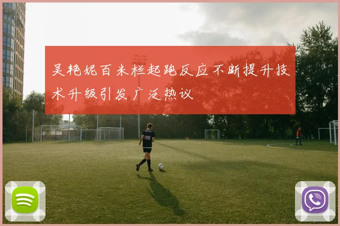 吴艳妮百米栏起跑反应不断提升技术升级引发广泛热议