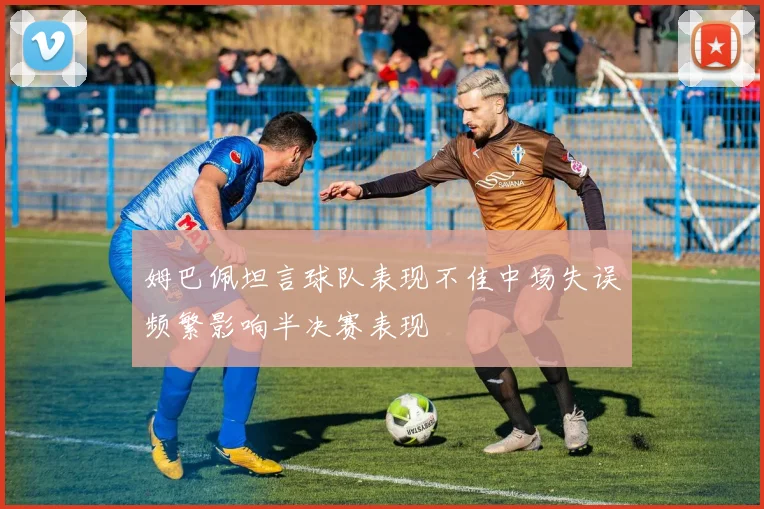 姆巴佩坦言球队表现不佳中场失误频繁影响半决赛表现