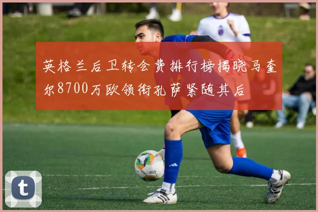 英格兰后卫转会费排行榜揭晓马奎尔8700万欧领衔孔萨紧随其后