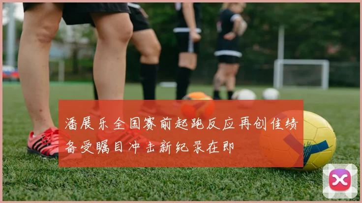 潘展乐全国赛前起跑反应再创佳绩备受瞩目冲击新纪录在即
