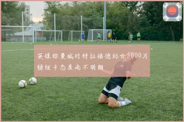 英媒称曼城对特拉福德标价5000万镑纽卡态度尚不明朗