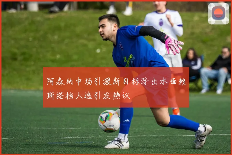 阿森纳中场引援新目标浮出水面赖斯搭档人选引发热议
