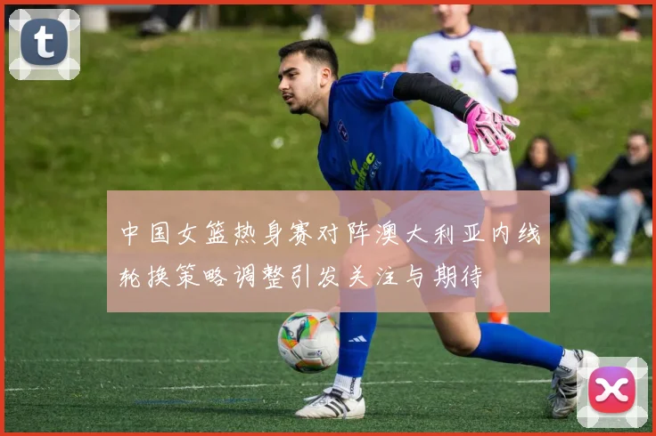 中国女篮热身赛对阵澳大利亚内线轮换策略调整引发关注与期待